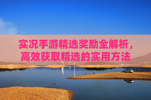 实况手游精选奖励全解析，高效获取精选的实用方法