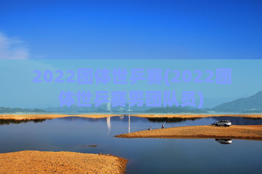2022团体世乒赛(2022团体世乒赛男团队员)
