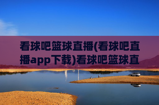 看球吧篮球直播(看球吧直播app下载)看球吧篮球直播，官方app下载，实时观看精彩赛事