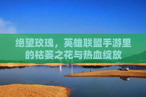 绝望玫瑰,英雄联盟手游里的枯萎之花与热血绽放