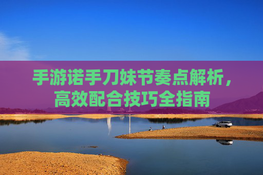 手游诺手刀妹节奏点解析,高效配合技巧全指南