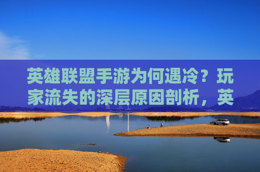 英雄联盟手游为何遇冷?玩家流失的深层原因剖析,英雄联盟手游为何遇冷?玩家流失的深层原因剖析