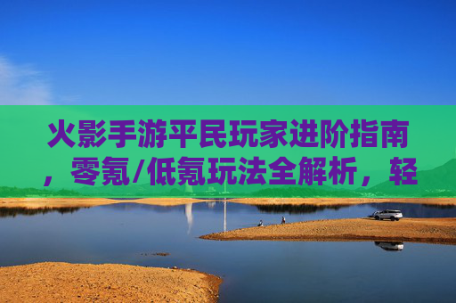 火影手游平民玩家进阶指南,零氪/低氪玩法全解析,轻松上分不氪金也能玩转忍者