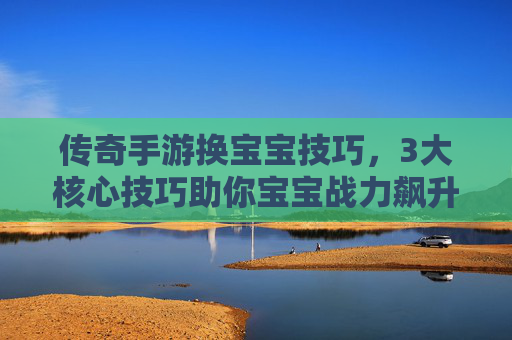 传奇手游换宝宝技巧,3大核心技巧助你宝宝战力飙升,轻松称霸服务器