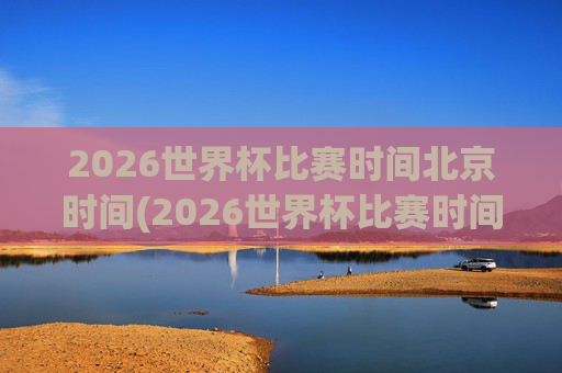 2026世界杯比赛时间北京时间(2026世界杯比赛时间北京时间几点)2026世界杯比赛时间（北京时间）