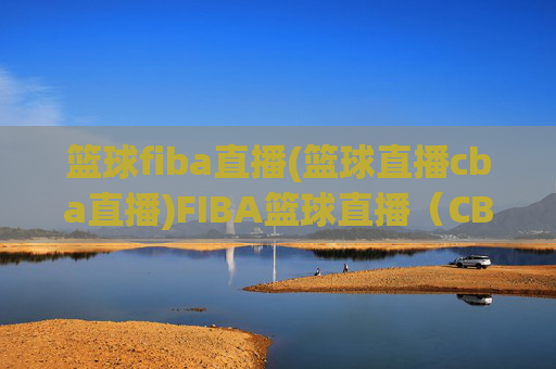 篮球fiba直播(篮球直播cba直播)FIBA篮球直播（CBA直播），官方高清赛事实时观看
