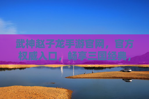 武神赵子龙手游官网,官方权威入口,畅享三国经典,指尖共赴赵云的传奇征途