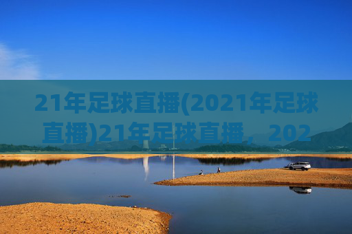 21年足球直播(2021年足球直播)21年足球直播,2021年足球赛事直播资源与精彩回顾