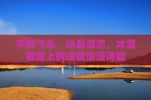 手游飞车,冰晶雪恋,冰雪赛道上的速度浪漫诗篇