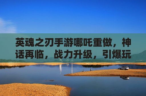 英魂之刃手游哪吒重做,神话再临,战力升级,引爆玩家期待