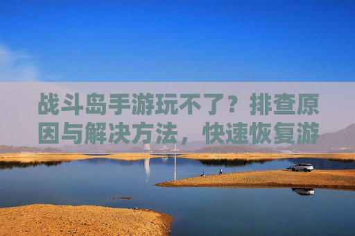 战斗岛手游玩不了?排查原因与解决方法,快速恢复游戏体验
