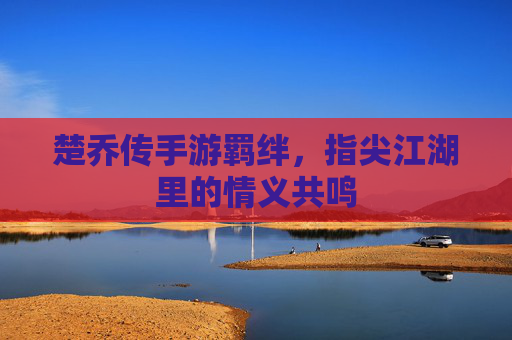楚乔传手游羁绊,指尖江湖里的情义共鸣