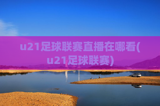 u21足球联赛直播在哪看(u21足球联赛)