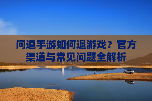 问道手游如何退游戏?官方渠道与常见问题全解析