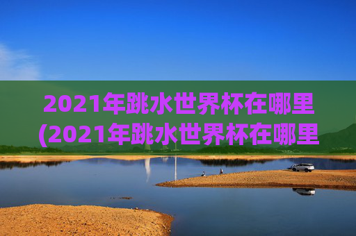 2021年跳水世界杯在哪里(2021年跳水世界杯在哪里举行)