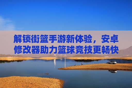 解锁街篮手游新体验,安卓修改器助力篮球竞技更畅快,解锁街篮手游新体验,安卓修改器助力篮球竞技更畅快