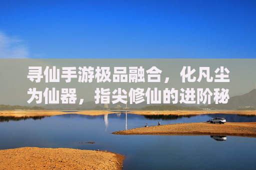 寻仙手游极品融合,化凡尘为仙器,指尖修仙的进阶秘籍,寻仙手游极品融合,化凡尘为仙器,指尖修仙进阶秘籍