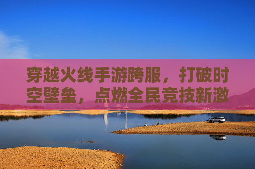 穿越火线手游跨服,打破时空壁垒,点燃全民竞技新激情