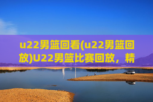 u22男篮回看(u22男篮回放)U22男篮比赛回放,精彩对决回顾