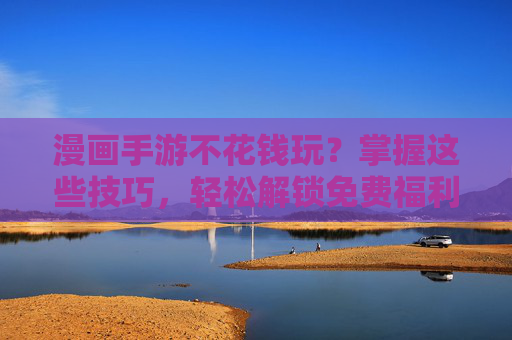 漫画手游不花钱玩？掌握这些技巧，轻松解锁免费福利，告别氪金烦恼！