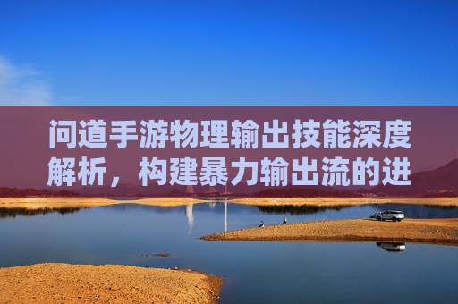 问道手游物理输出技能深度解析，构建暴力输出流的进阶指南