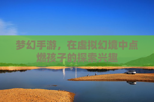 梦幻手游,在虚拟幻境中点燃孩子的探索兴趣
