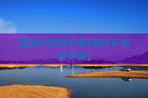国际乒联世乒赛(国际乒联世乒赛)