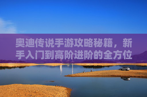 奥迪传说手游攻略秘籍,新手入门到高阶进阶的全方位指南