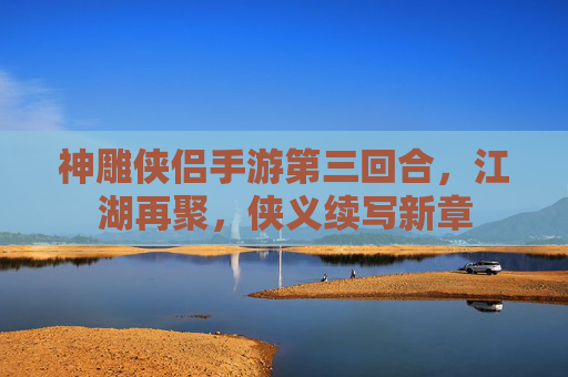 神雕侠侣手游第三回合,江湖再聚,侠义续写新章