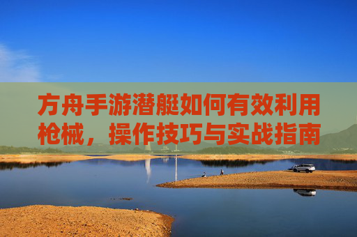 方舟手游潜艇如何有效利用枪械,操作技巧与实战指南