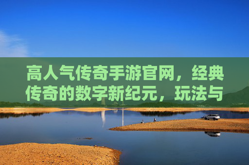 高人气传奇手游官网,经典传奇的数字新纪元,玩法与福利双重惊喜