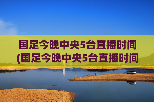 国足今晚中央5台直播时间(国足今晚中央5台直播时间表)