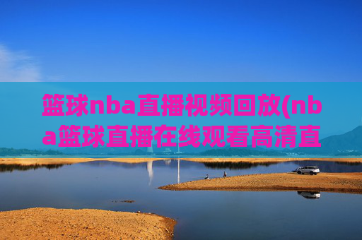 篮球nba直播视频回放(nba篮球直播在线观看高清直播视频)NBA篮球直播视频回放，在线高清观看与精彩集锦