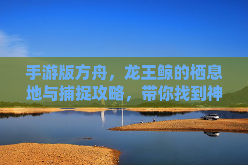 手游版方舟,龙王鲸的栖息地与捕捉攻略,带你找到神秘海兽的位置