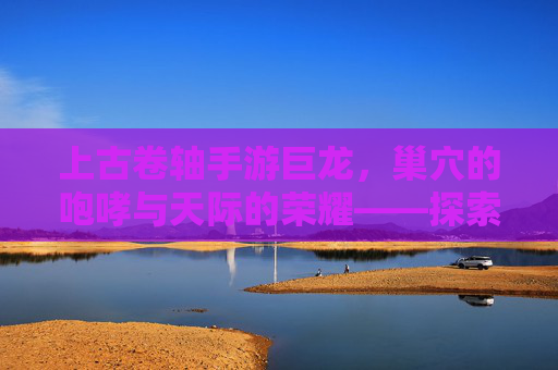 上古卷轴手游巨龙,巢穴的咆哮与天际的荣耀——探索龙族世界的史诗冒险