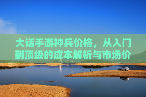 大话手游神兵价格,从入门到顶级的成本解析与市场价值评估