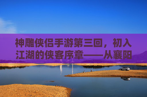神雕侠侣手游第三回，初入江湖的侠客序章——从襄阳城到古墓派的冒险启程