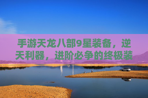 手游天龙八部9星装备，逆天利器，进阶必争的终极装备，手游天龙八部9星装备，逆天利器，进阶必争的终极装备