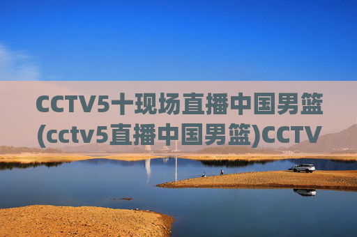 CCTV5十现场直播中国男篮(cctv5直播中国男篮)CCTV5现场直播中国男篮比赛