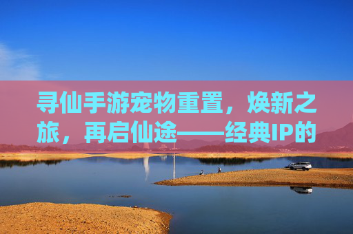 寻仙手游宠物重置，焕新之旅，再启仙途——经典IP的深度优化与玩家体验升级，寻仙手游宠物重置，焕新之旅，再启仙途——经典IP的深度优化与玩家体验升级