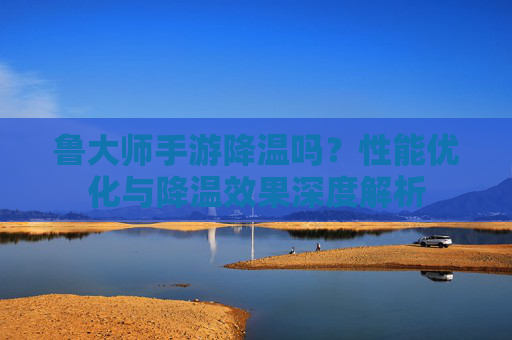 鲁大师手游降温吗？性能优化与降温效果深度解析