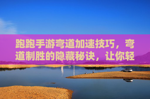 跑跑手游弯道加速技巧，弯道制胜的隐藏秘诀，让你轻松超越对手！