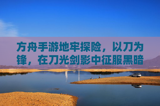 方舟手游地牢探险,以刀为锋,在刀光剑影中征服黑暗地牢