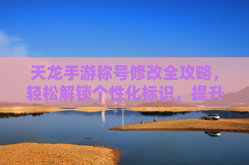 天龙手游称号修改全攻略，轻松解锁个性化标识，提升游戏身份感