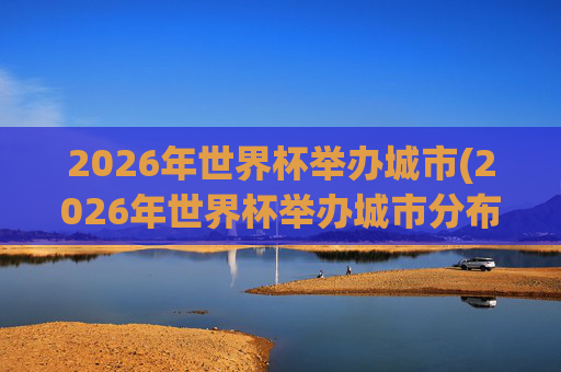 2026年世界杯举办城市(2026年世界杯举办城市分布图)