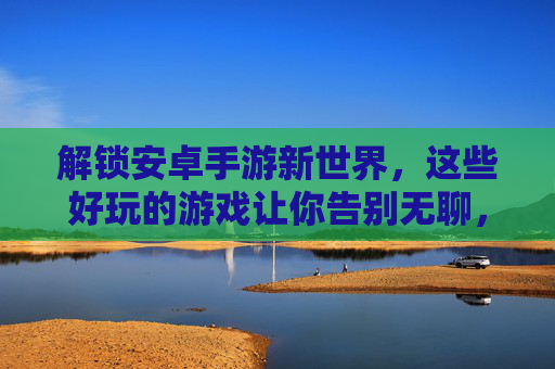 解锁安卓手游新世界，这些好玩的游戏让你告别无聊，畅玩不停！解锁安卓手游新世界，这些好玩的游戏让你告别无聊，畅玩不停！