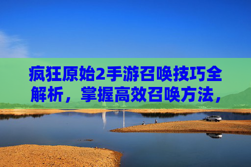 疯狂原始2手游召唤技巧全解析,掌握高效召唤方法,轻松解锁稀有角色与资源