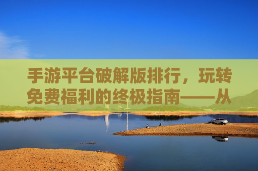 手游平台破解版排行，玩转免费福利的终极指南——从资源丰富度到破解效率的深度解析
