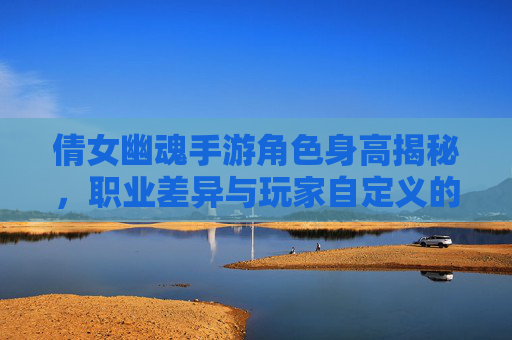 倩女幽魂手游角色身高揭秘，职业差异与玩家自定义的趣味探讨，倩女幽魂手游角色身高揭秘，职业差异与玩家自定义的趣味探讨