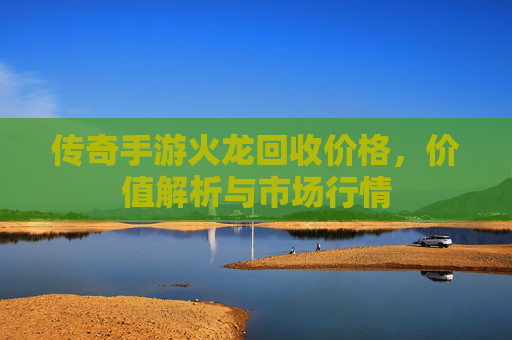 传奇手游火龙回收价格,价值解析与市场行情